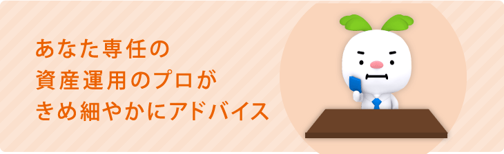 あなた専任の資産運用のプロがきめ細やかにアドバイス