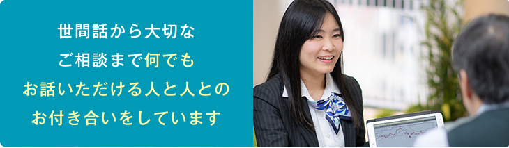 世間話から大切なご相談まで何でもお話いただける人と人とのお付き合いをしています