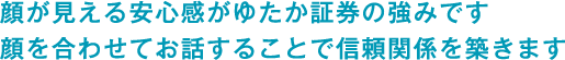 顔が見える安心感がゆたか証券の強みです。