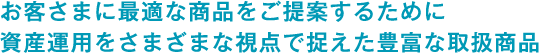 お客様に最適な商品をご提案するために資産運用をさまざまな視点で捉えた豊富な取扱商品